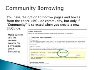 You have the option to borrow pages and boxes
from the entire LibGuide community, but only if
“Community” is selected when you create a new
LibGuide:
Make sure to
ask the
content
creator for
permission
when
borrowing!
 