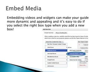 Embedding videos and widgets can make your guide
more dynamic and appealing and it’s easy to do if
you select the right box type when you add a new
box!
 