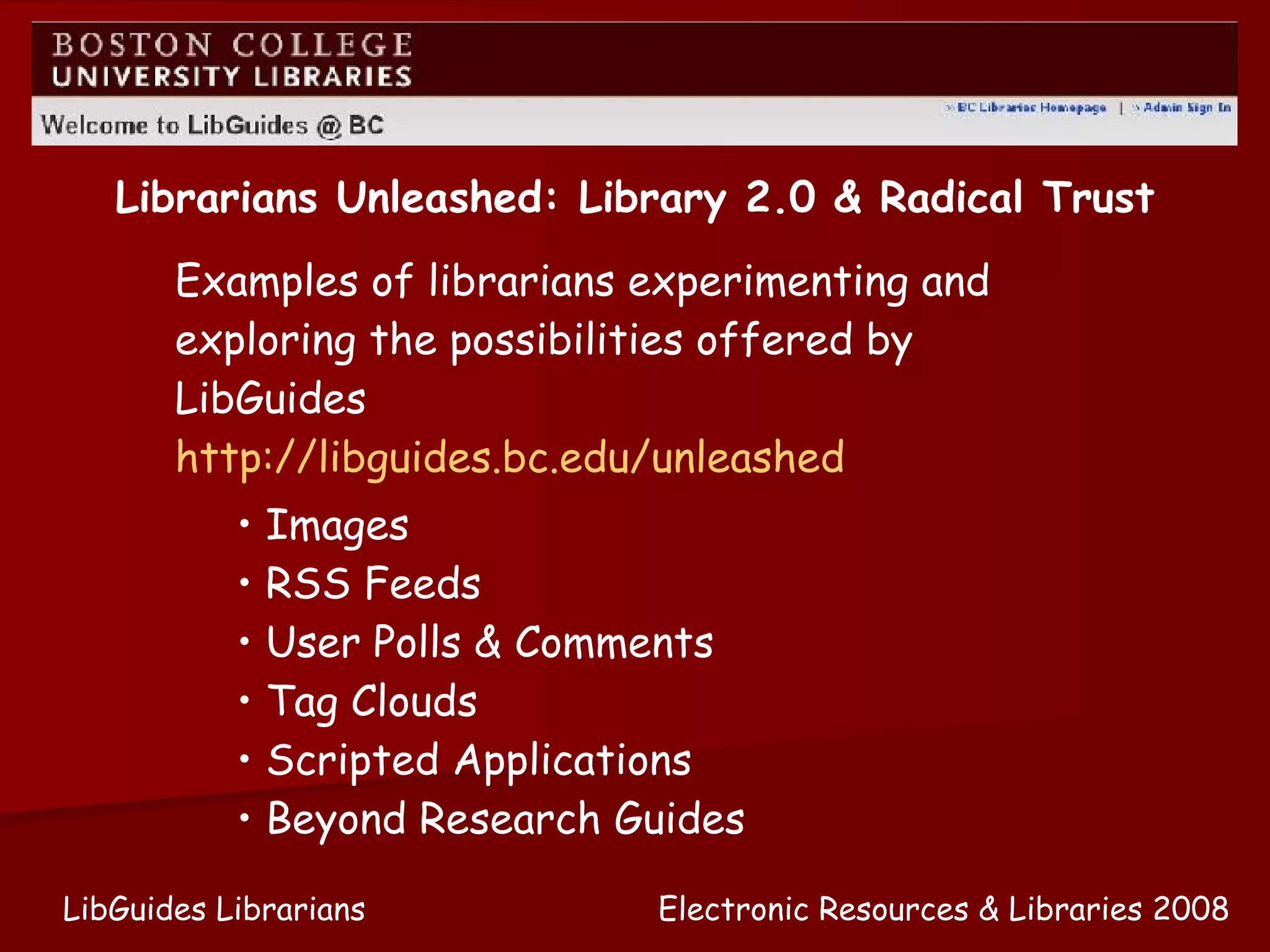 Electronic Resources & Libraries 2008 LibGuides Librarians Examples of librarians experimenting and exploring the possibilities offered by LibGuides  http://libguides.bc.edu/unleashed   Librarians Unleashed: Library 2.0 & Radical Trust Images RSS Feeds User Polls & Comments Tag Clouds Scripted Applications Beyond Research Guides 