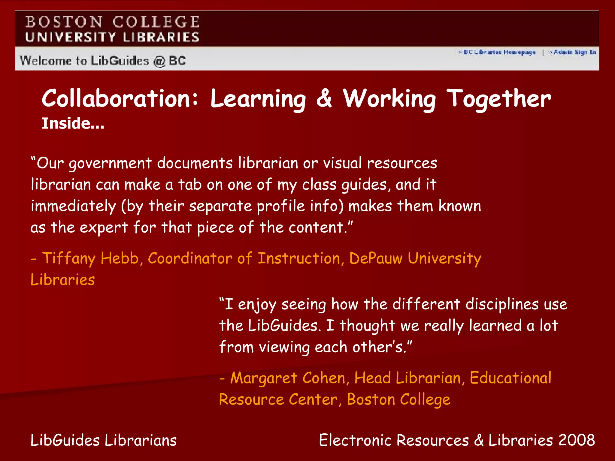 Electronic Resources & Libraries 2008 LibGuides Librarians Collaboration: Learning & Working Together Inside... “ Our government documents librarian or visual resources librarian can make a tab on one of my class guides, and it immediately (by their separate profile info) makes them known as the expert for that piece of the content.” - Tiffany Hebb, Coordinator of Instruction, DePauw University Libraries “ I enjoy seeing how the different disciplines use the LibGuides. I thought we really learned a lot from viewing each other’s.” - Margaret Cohen, Head Librarian, Educational Resource Center, Boston College 