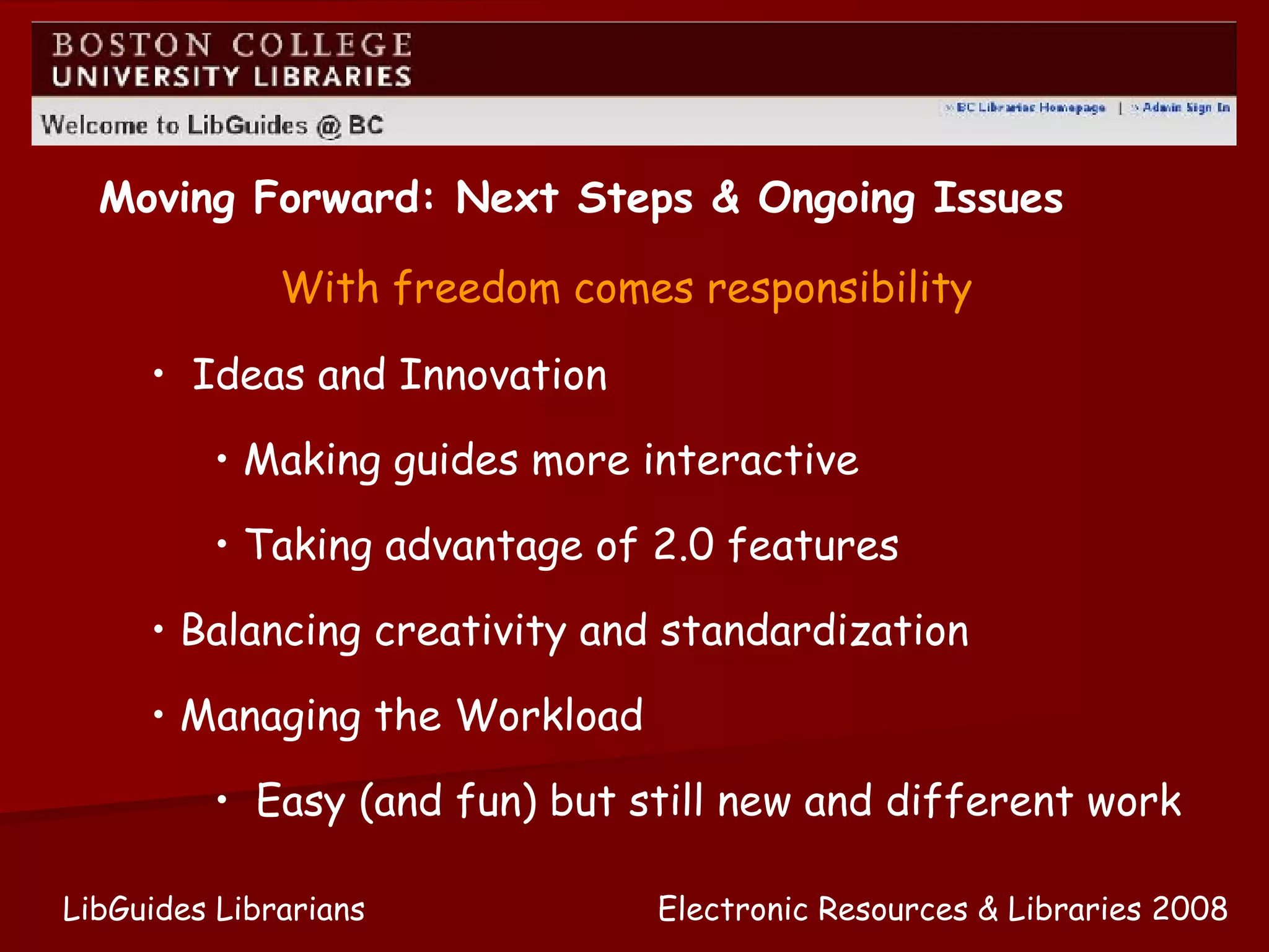 Electronic Resources & Libraries 2008 LibGuides Librarians Moving Forward: Next Steps & Ongoing Issues Ideas and Innovation Making guides more interactive Taking advantage of 2.0 features Balancing creativity and standardization Managing the Workload Easy (and fun) but still new and different work With freedom comes responsibility 
