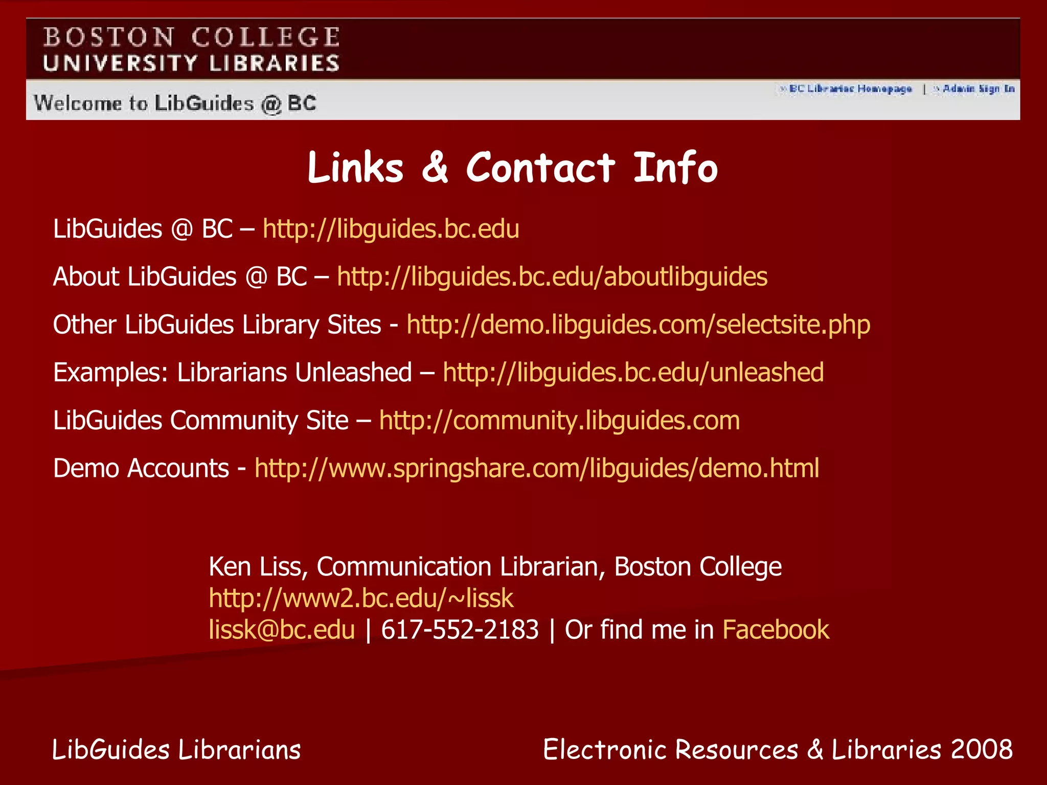 Electronic Resources & Libraries 2008 LibGuides Librarians Links & Contact Info LibGuides @ BC –  http://libguides.bc.edu About LibGuides @ BC –  http://libguides.bc.edu/aboutlibguides Other LibGuides Library Sites -  http://demo.libguides.com/selectsite.php   Examples: Librarians Unleashed –  http://libguides.bc.edu/unleashed   LibGuides Community Site –  http://community.libguides.com   Demo Accounts -  http://www.springshare.com/libguides/demo.html Ken Liss, Communication Librarian, Boston College http://www2.bc.edu/~lissk   [email_address]  | 617-552-2183 | Or find me in  Facebook 