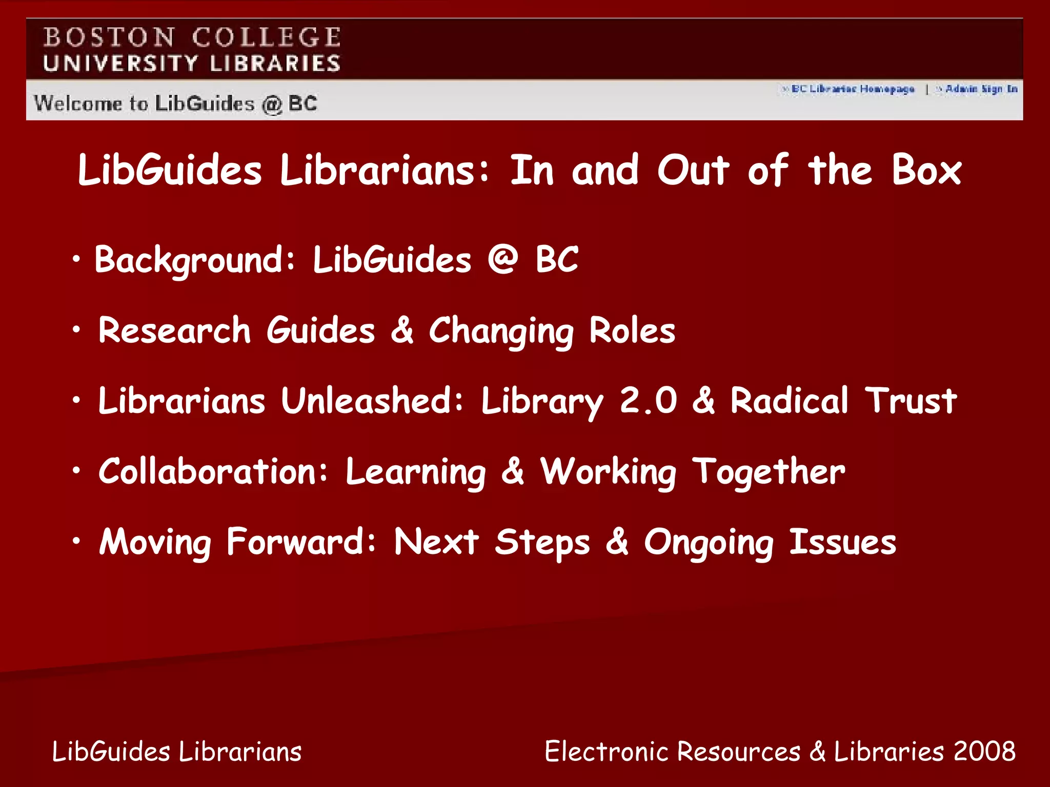 Background: LibGuides @ BC Research Guides & Changing Roles Librarians Unleashed: Library 2.0 & Radical Trust Collaboration: Learning & Working Together Moving Forward: Next Steps & Ongoing Issues LibGuides Librarians: In and Out of the Box Electronic Resources & Libraries 2008 LibGuides Librarians 