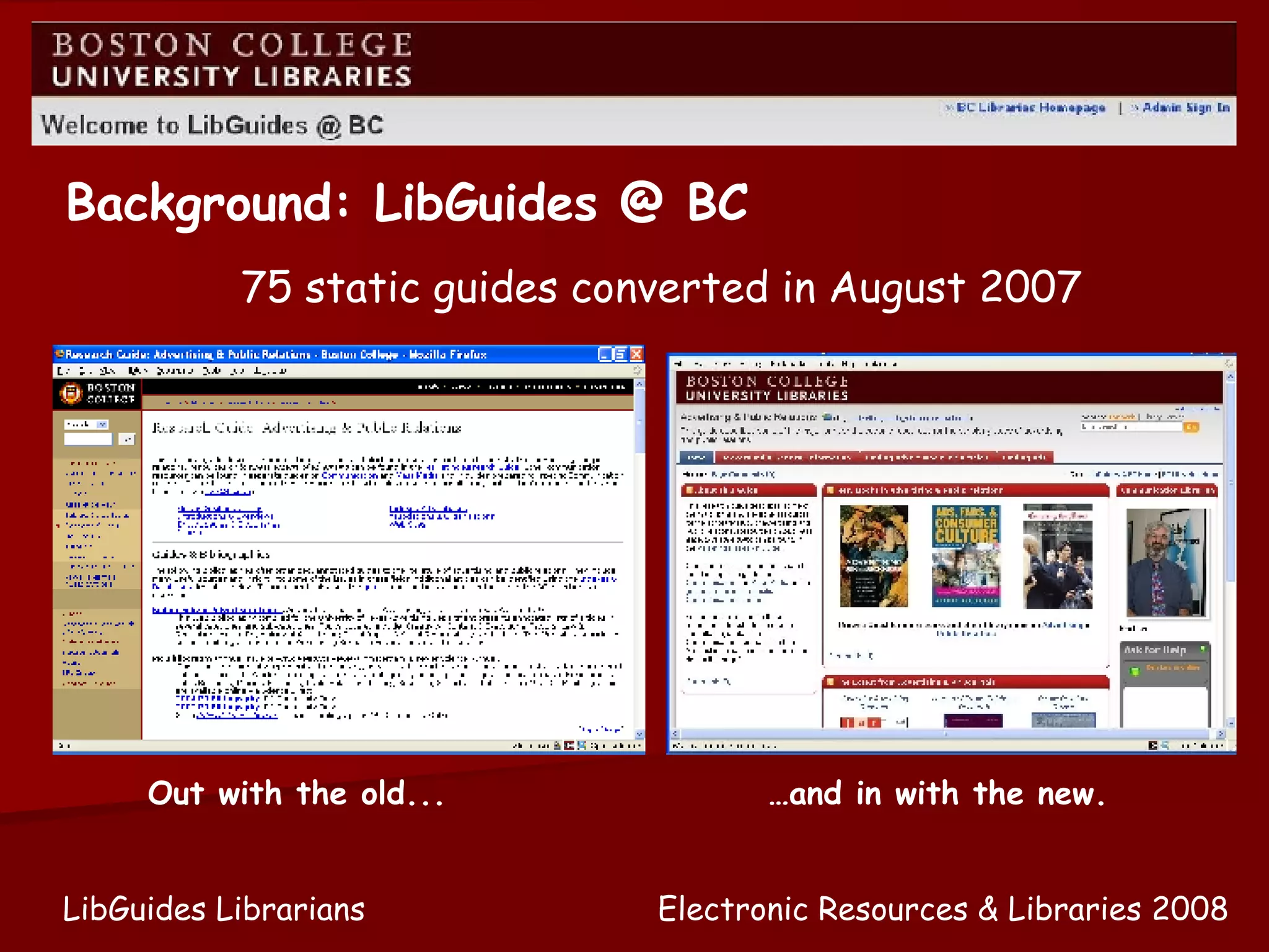 75 static guides converted in August 2007 Background: LibGuides @ BC … and in with the new. Out with the old... Electronic Resources & Libraries 2008 LibGuides Librarians 