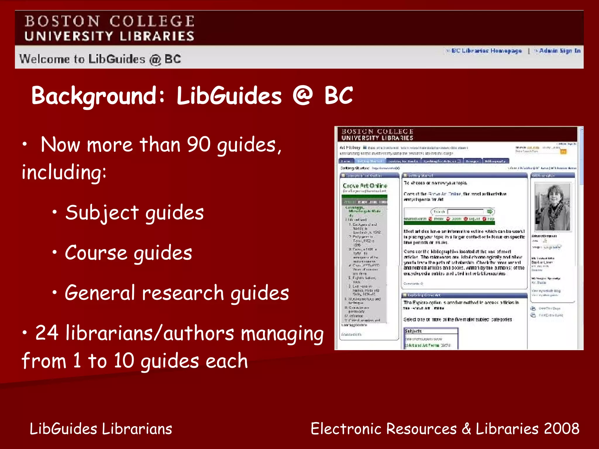 Now more than 90 guides, including: Subject guides Course guides General research guides 24 librarians/authors managing from 1 to 10 guides each Background: LibGuides @ BC Electronic Resources & Libraries 2008 LibGuides Librarians 