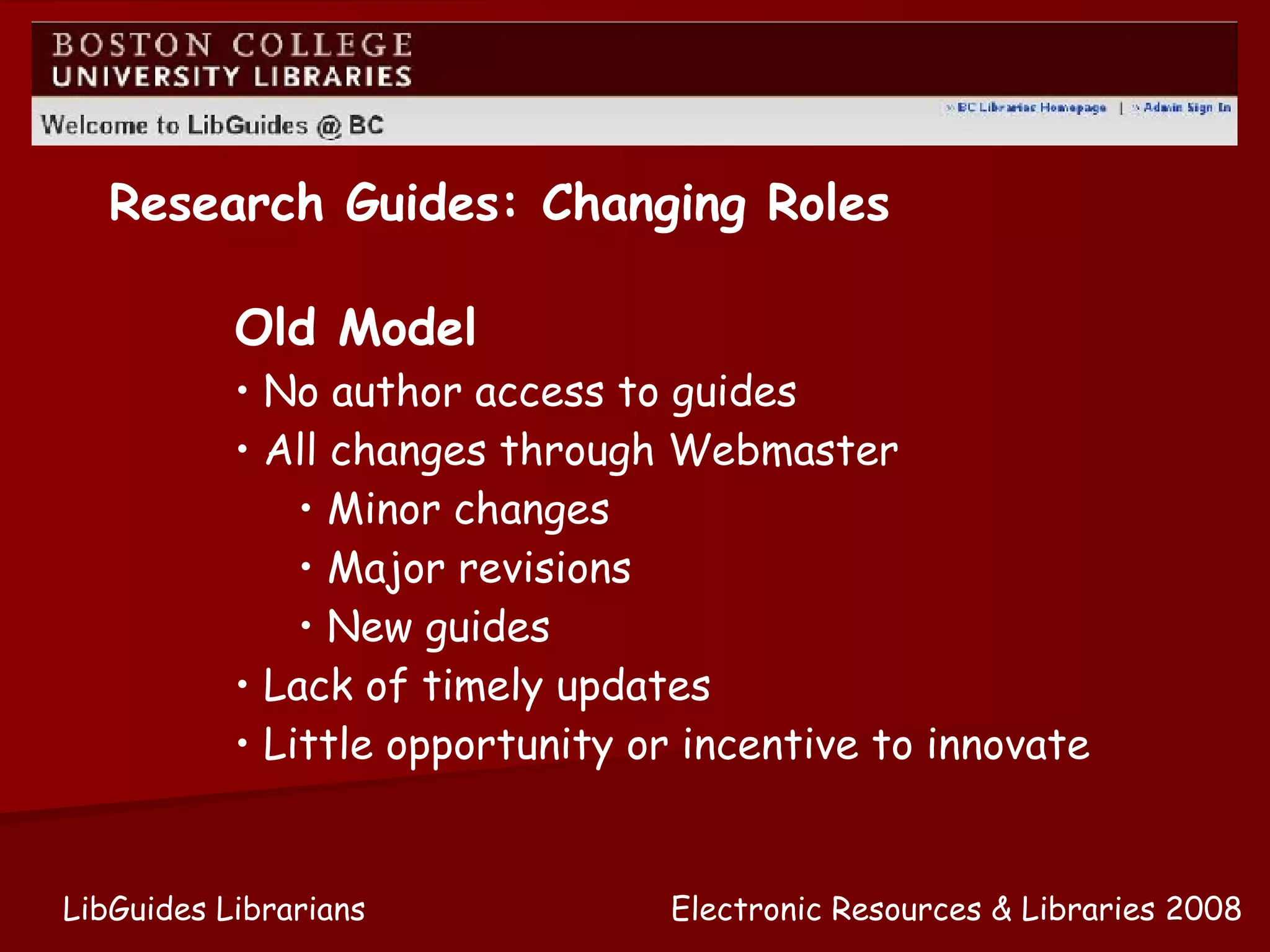 Old Model No author access to guides All changes through Webmaster Minor changes Major revisions New guides Lack of timely updates Little opportunity or incentive to innovate Research Guides: Changing Roles Electronic Resources & Libraries 2008 LibGuides Librarians 