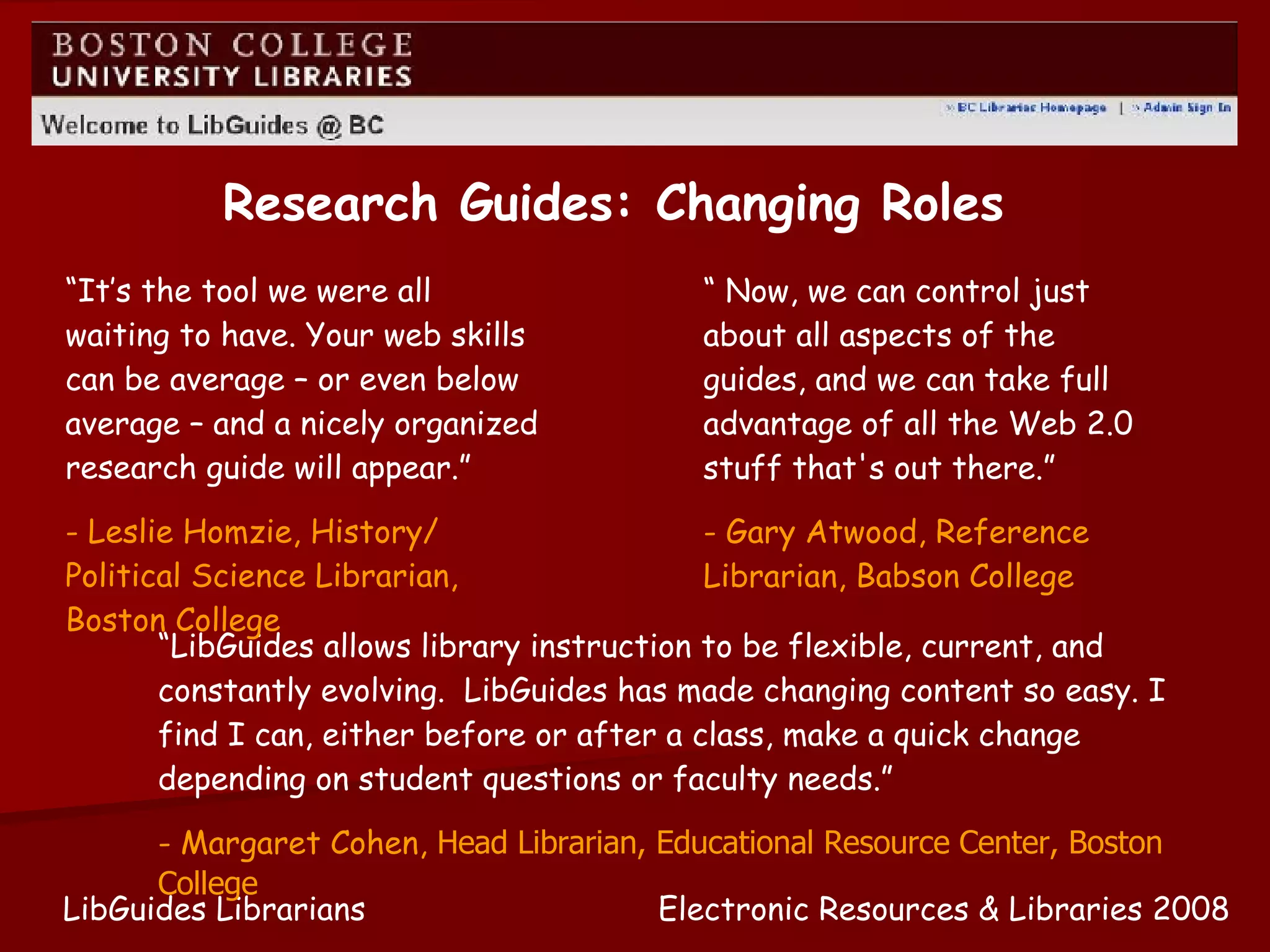 Research Guides: Changing Roles Electronic Resources & Libraries 2008 LibGuides Librarians “  Now, we can control just about all aspects of the guides, and we can take full advantage of all the Web 2.0 stuff that's out there.” - Gary Atwood, Reference Librarian, Babson College “ LibGuides allows library instruction to be flexible, current, and constantly evolving.  LibGuides has made changing content so easy. I find I can, either before or after a class, make a quick change depending on student questions or faculty needs.” - Margaret Cohen,  Head Librarian, Educational Resource Center, Boston College “ It’s the tool we were all waiting to have. Your web skills can be average – or even below average – and a nicely organized research guide will appear.” - Leslie Homzie, History/ Political Science Librarian, Boston College 