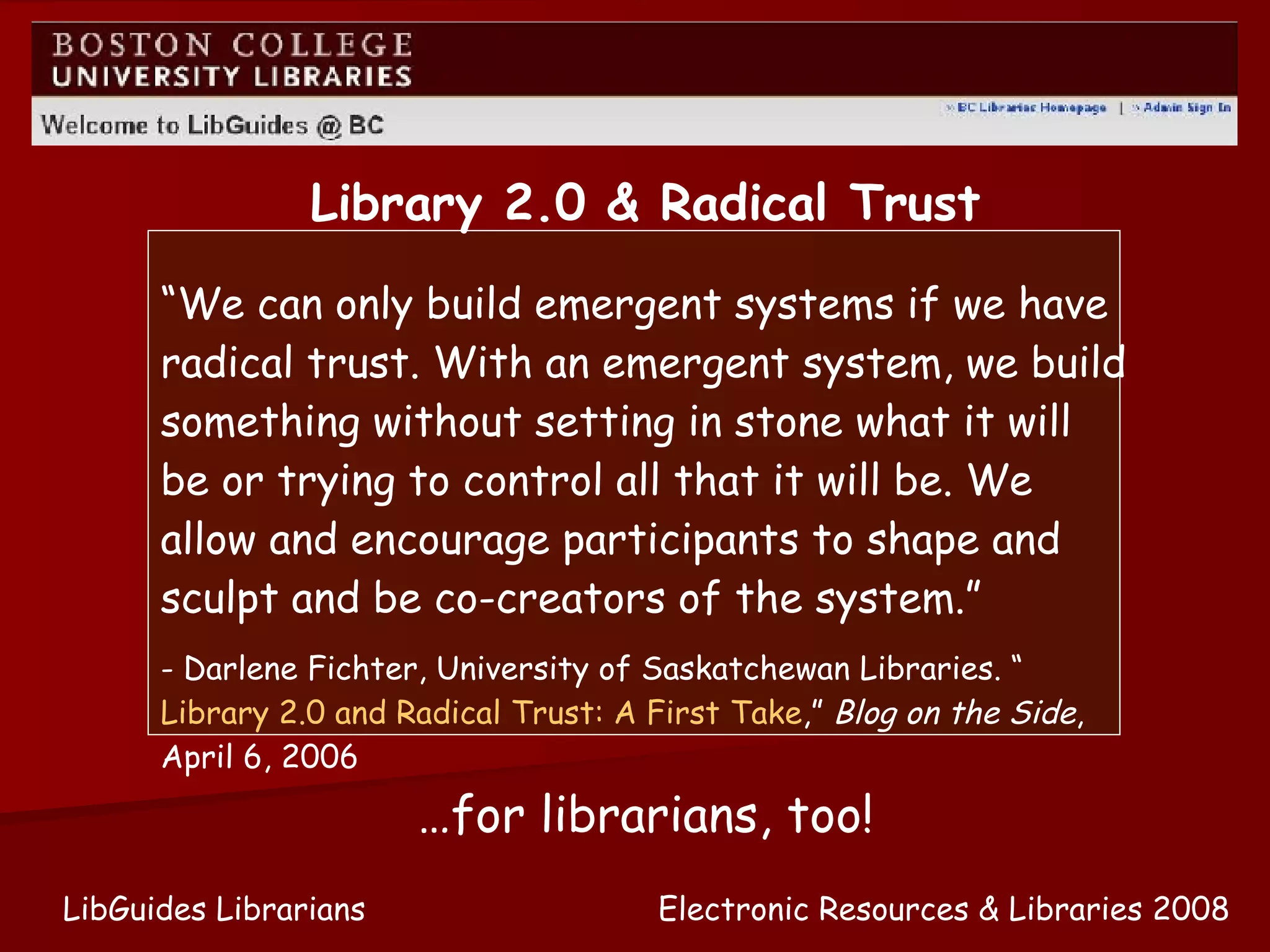 Electronic Resources & Libraries 2008 LibGuides Librarians “ We can only build emergent systems if we have radical trust. With an emergent system, we build something without setting in stone what it will be or trying to control all that it will be. We allow and encourage participants to shape and sculpt and be co-creators of the system.” - Darlene Fichter, University of Saskatchewan Libraries. “ Library 2.0 and Radical Trust: A First Take ,”  Blog on the Side , April 6, 2006 Library 2.0 & Radical Trust … for librarians, too! 
