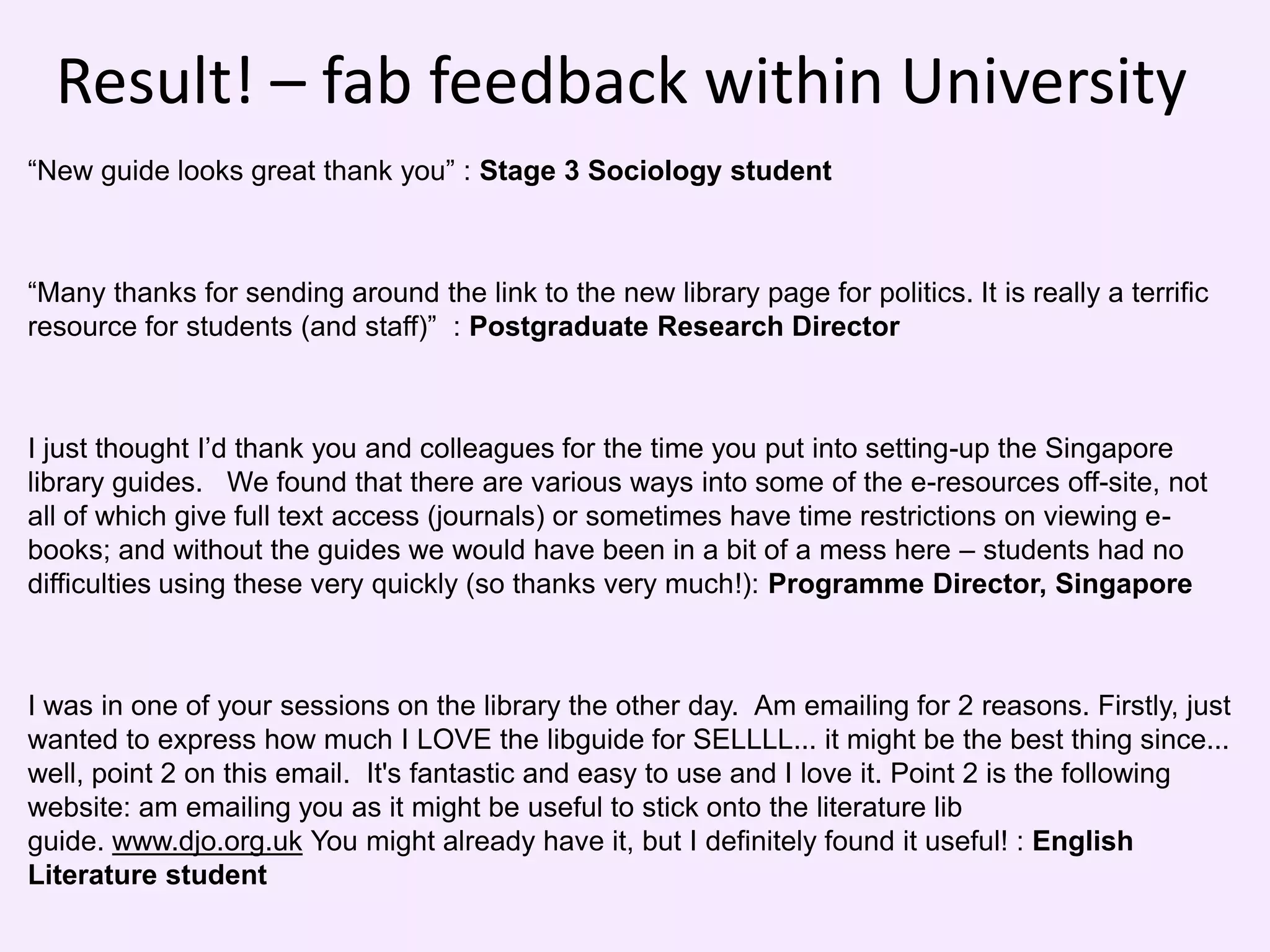 Result! – fab feedback within University
“New guide looks great thank you” : Stage 3 Sociology student



“Many thanks for sending around the link to the new library page for politics. It is really a terrific
resource for students (and staff)” : Postgraduate Research Director



I just thought I’d thank you and colleagues for the time you put into setting-up the Singapore
library guides. We found that there are various ways into some of the e-resources off-site, not
all of which give full text access (journals) or sometimes have time restrictions on viewing e-
books; and without the guides we would have been in a bit of a mess here – students had no
difficulties using these very quickly (so thanks very much!): Programme Director, Singapore



I was in one of your sessions on the library the other day. Am emailing for 2 reasons. Firstly, just
wanted to express how much I LOVE the libguide for SELLLL... it might be the best thing since...
well, point 2 on this email. It's fantastic and easy to use and I love it. Point 2 is the following
website: am emailing you as it might be useful to stick onto the literature lib
guide. www.djo.org.uk You might already have it, but I definitely found it useful! : English
Literature student
 