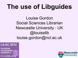 The use of Libguides
       Louise Gordon
  Social Sciences Librarian
  Newcastle University : UK
          @louiselib
  louise.gordon@ncl.ac.uk
 