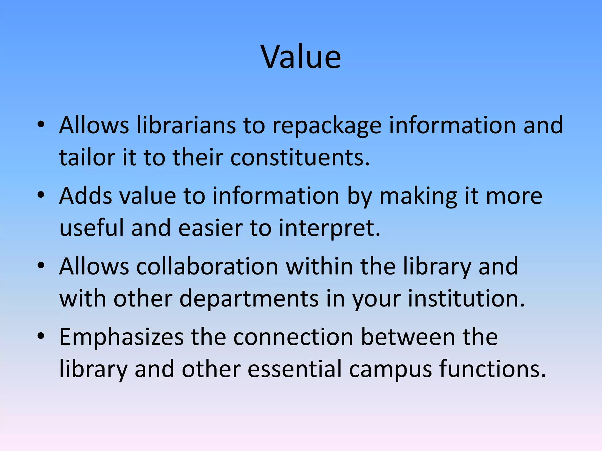 Value
• Allows librarians to repackage information and 
  tailor it to their constituents.
• Adds value to information by making it more 
  useful and easier to interpret.
• Allows collaboration within the library and 
  with other departments in your institution.
• Emphasizes the connection between the 
  library and other essential campus functions.
 