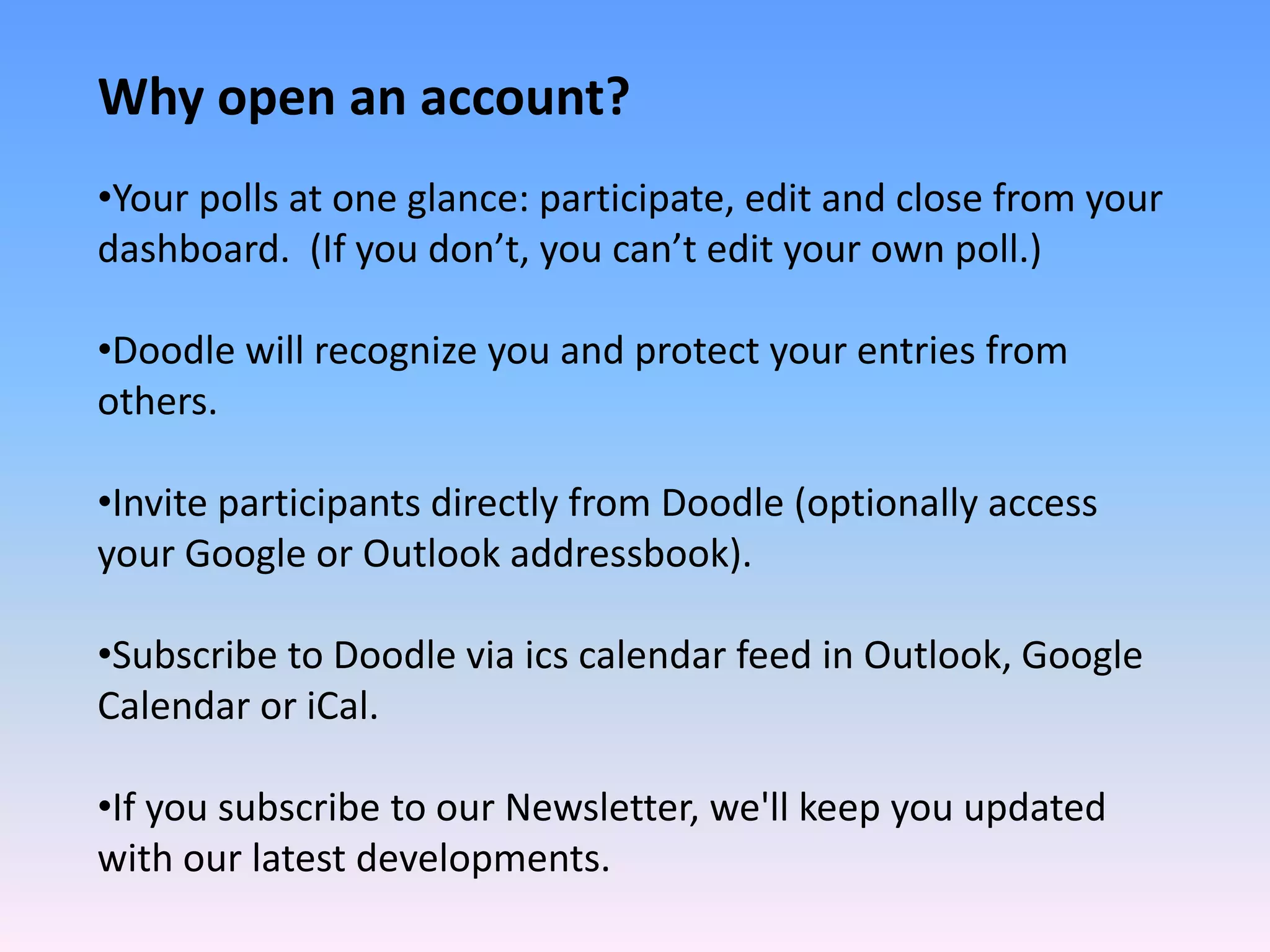 Why open an account?
•Your polls at one glance: participate, edit and close from your 
dashboard.  (If you don’t, you can’t edit your own poll.)

•Doodle will recognize you and protect your entries from 
others.

•Invite participants directly from Doodle (optionally access 
your Google or Outlook addressbook).

•Subscribe to Doodle via ics calendar feed in Outlook, Google 
Calendar or iCal.

•If you subscribe to our Newsletter, we'll keep you updated 
with our latest developments.
 