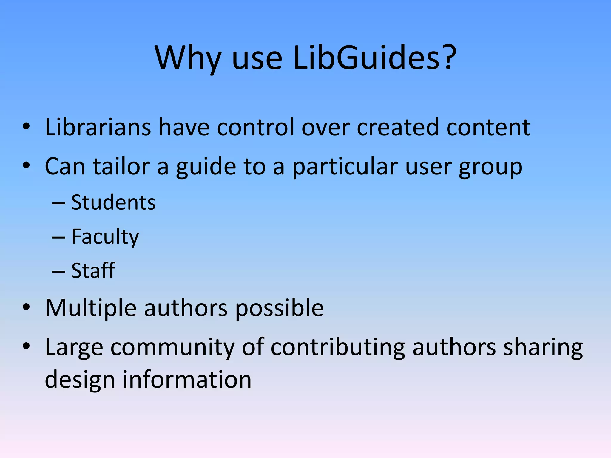 Why use LibGuides?
• Librarians have control over created content
• Can tailor a guide to a particular user group
  – Students
  – Faculty 
  – Staff
• Multiple authors possible
• Large community of contributing authors sharing 
  design information 
 