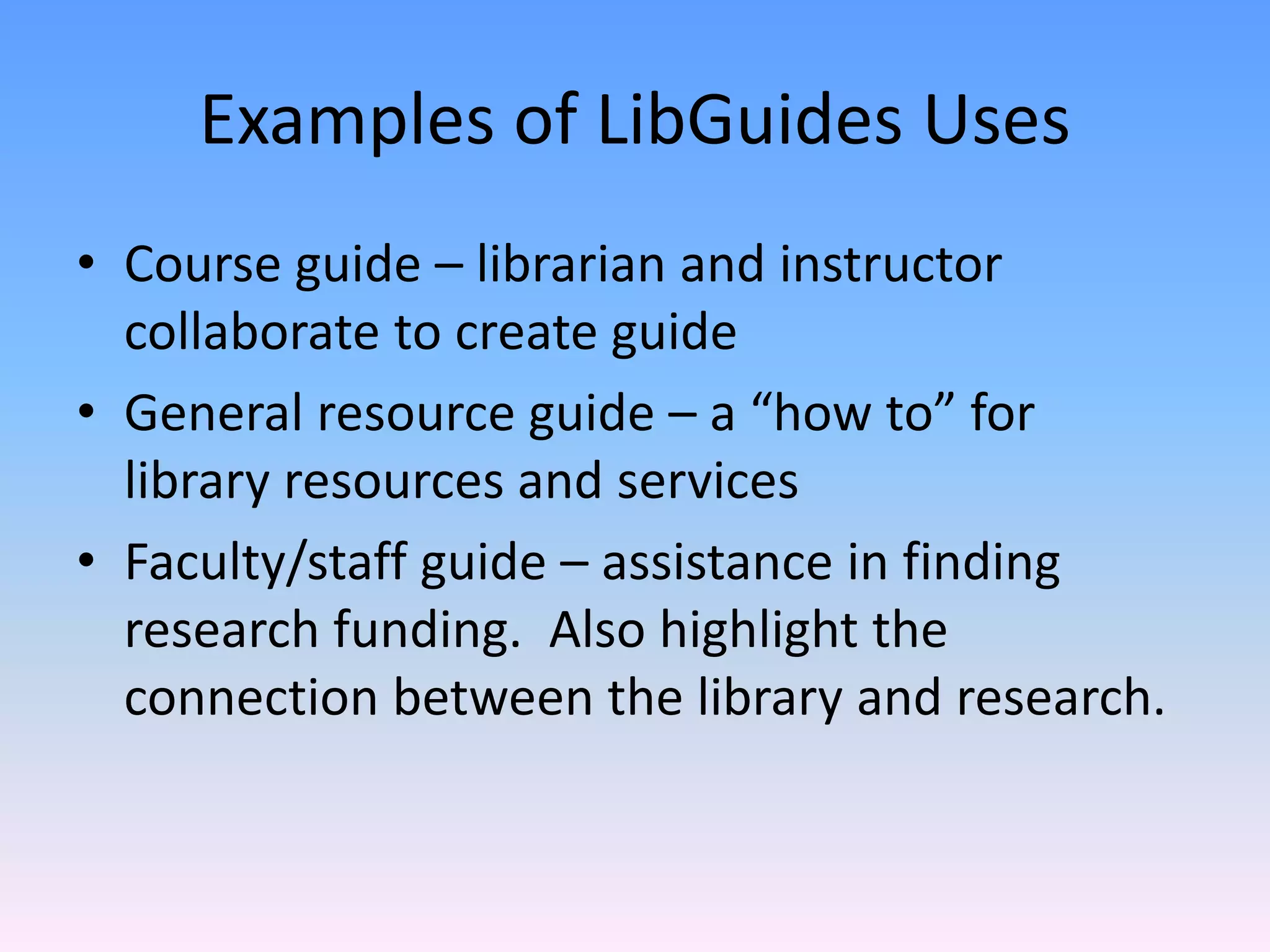 Examples of LibGuides Uses 
• Course guide – librarian and instructor 
  collaborate to create guide
• General resource guide – a “how to” for 
  library resources and services
• Faculty/staff guide – assistance in finding 
  research funding.  Also highlight the 
  connection between the library and research.
 