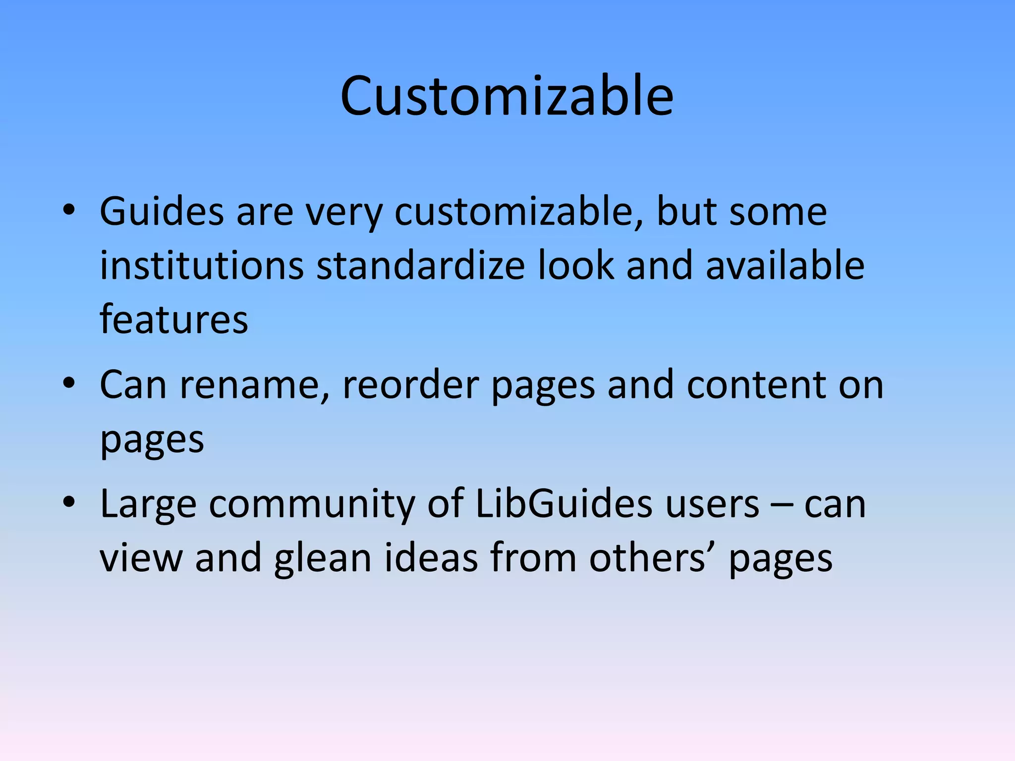 Customizable
• Guides are very customizable, but some 
  institutions standardize look and available 
  features
• Can rename, reorder pages and content on 
  pages
• Large community of LibGuides users – can 
  view and glean ideas from others’ pages
 