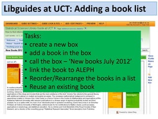 Libguides at UCT: Adding a book list

     Tasks:
     • create a new box
     • add a book in the box
     • call the box – ‘New books July 2012’
     • link the book to ALEPH
     • Reorder/Rearrange the books in a list
     • Reuse an existing book
 