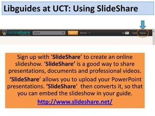 Libguides at UCT: Using SlideShare




     Sign up with ‘SlideShare’ to create an online
    slideshow. ‘SlideShare’ is a good way to share
presentations, documents and professional videos.
 ‘SlideShare’ allows you to upload your PowerPoint
presentations. ‘SlideShare’ then converts it, so that
     you can embed the slideshow in your guide.
             http://www.slideshare.net/
 