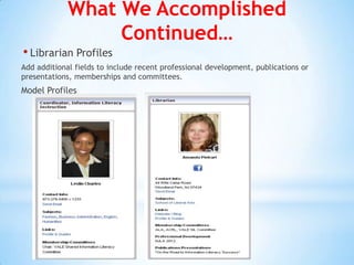 What We Accomplished
                  Continued…
• Librarian Profiles
Add additional fields to include recent professional development, publications or
presentations, memberships and committees.
Model Profiles
 