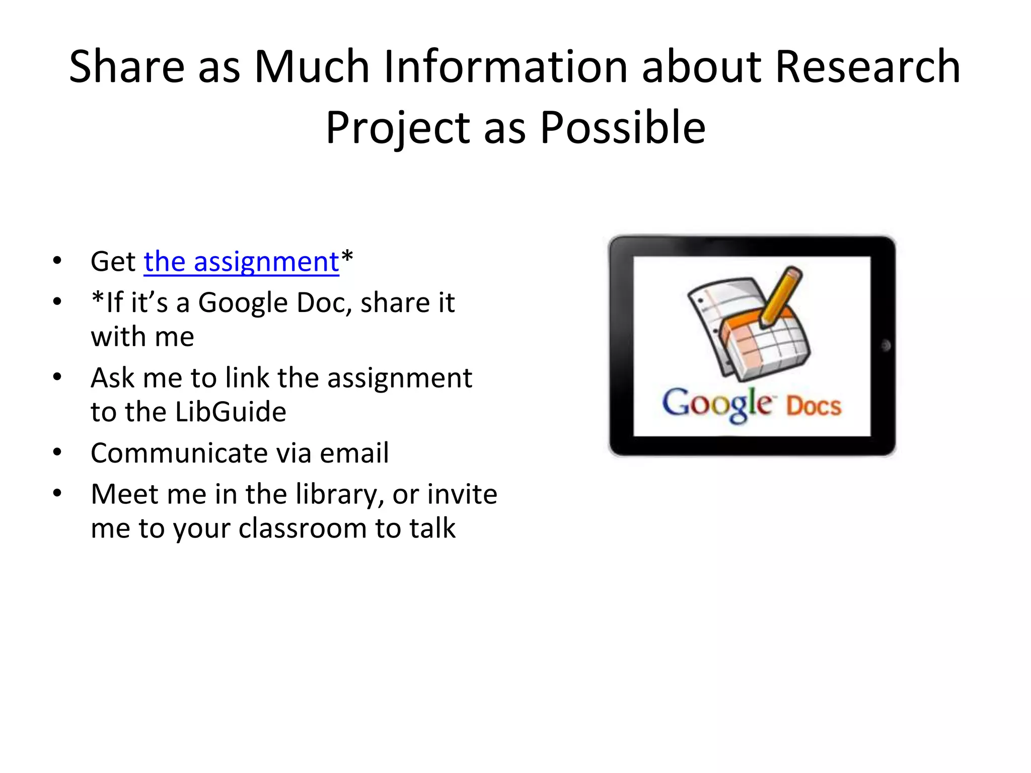 Share as Much Information about Research 
Project as Possible 
• Get the assignment* 
• *If it’s a Google Doc, share it 
with me 
• Ask me to link the assignment 
to the LibGuide 
• Communicate via email 
• Meet me in the library, or invite 
me to your classroom to talk 
 