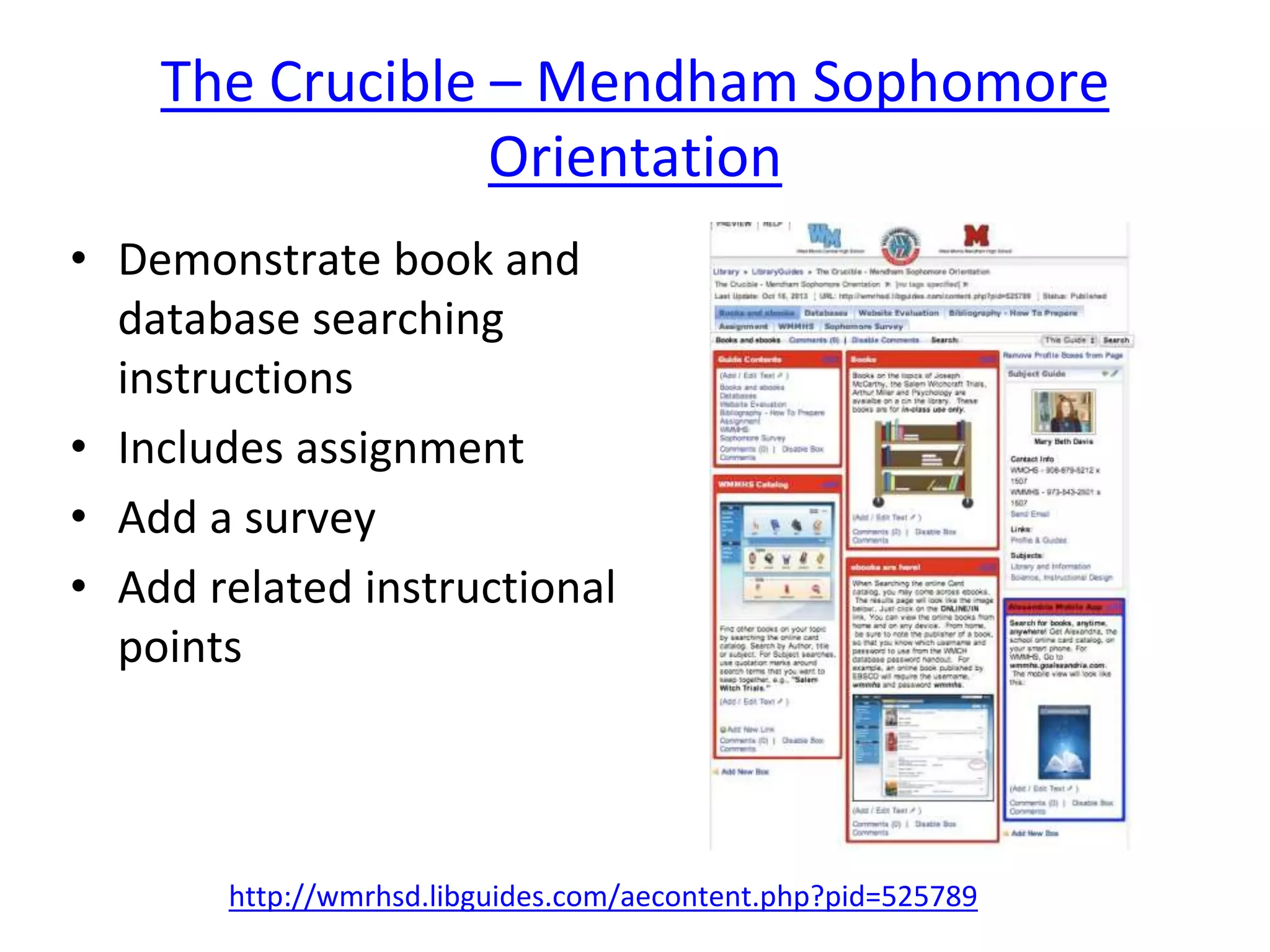 The Crucible – Mendham Sophomore 
Orientation 
• Demonstrate book and 
database searching 
instructions 
• Includes assignment 
• Add a survey 
• Add related instructional 
points 
http://wmrhsd.libguides.com/aecontent.php?pid=525789 
 