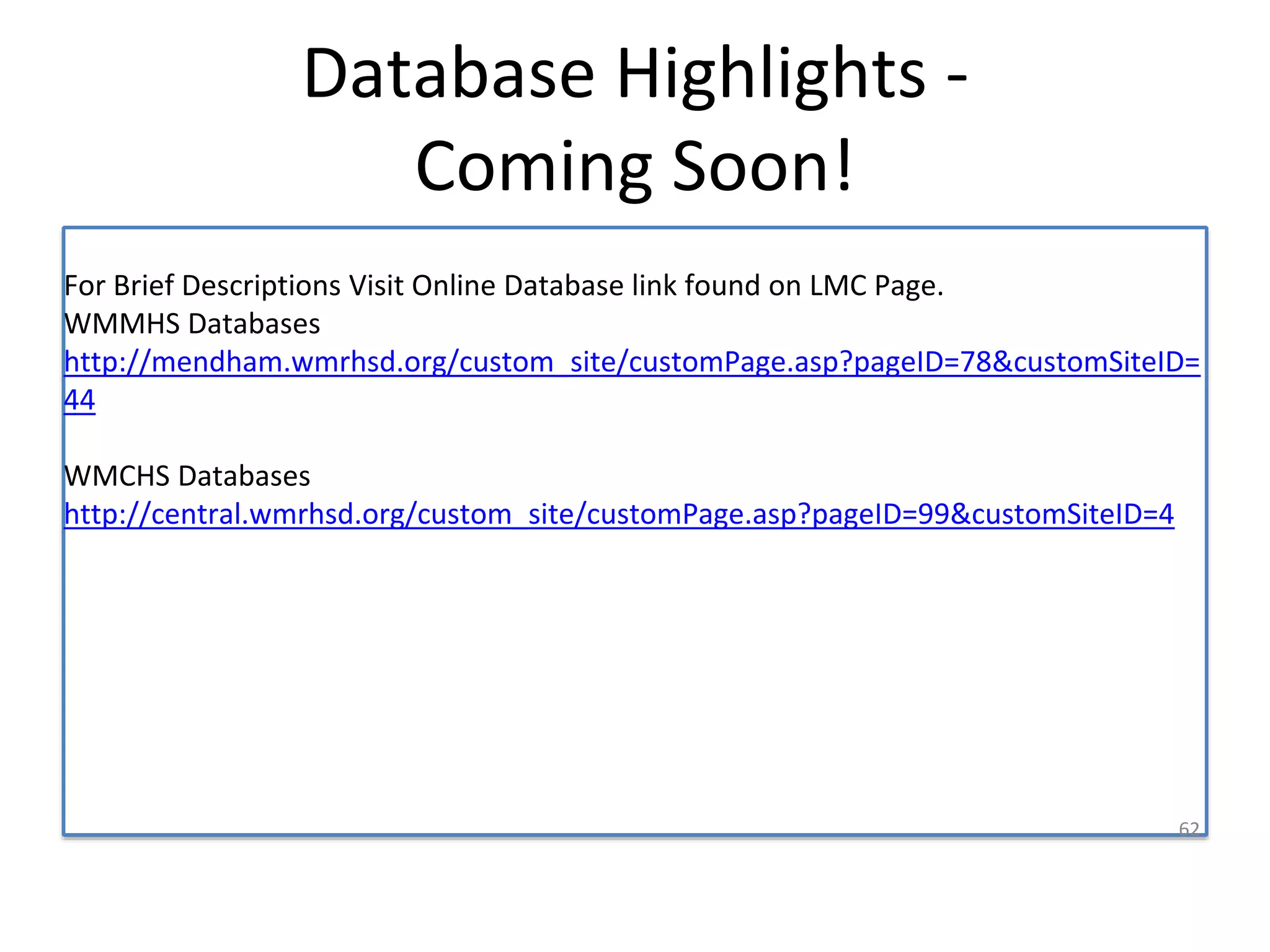 Database Highlights - 
Coming Soon! 
For Brief Descriptions Visit Online Database link found on LMC Page. 
WMMHS Databases 
http://mendham.wmrhsd.org/custom_site/customPage.asp?pageID=78&customSiteID= 
44 
WMCHS Databases 
http://central.wmrhsd.org/custom_site/customPage.asp?pageID=99&customSiteID=4 
62 
 