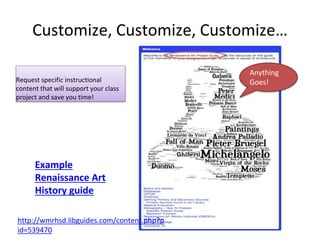 Customize, Customize, Customize… 
Request specific instructional 
content that will support your class 
project and save you time! 
Example 
Renaissance Art 
History guide 
http://wmrhsd.libguides.com/content.php?p 
id=539470 
Anything 
Goes! 
 