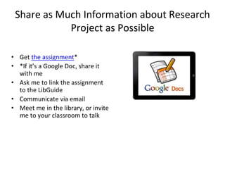 Share as Much Information about Research 
Project as Possible 
• Get the assignment* 
• *If it’s a Google Doc, share it 
with me 
• Ask me to link the assignment 
to the LibGuide 
• Communicate via email 
• Meet me in the library, or invite 
me to your classroom to talk 
 
