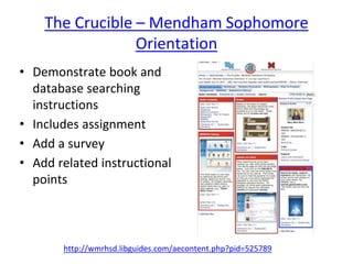 The Crucible – Mendham Sophomore 
Orientation 
• Demonstrate book and 
database searching 
instructions 
• Includes assignment 
• Add a survey 
• Add related instructional 
points 
http://wmrhsd.libguides.com/aecontent.php?pid=525789 
 