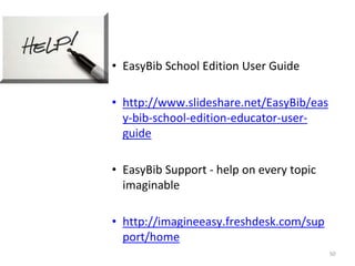 • EasyBib School Edition User Guide 
• http://www.slideshare.net/EasyBib/eas 
y-bib-school-edition-educator-user-guide 
• EasyBib Support - help on every topic 
imaginable 
• http://imagineeasy.freshdesk.com/sup 
port/home 
50 
 