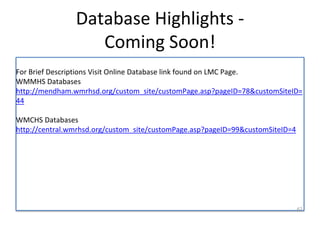 Database Highlights - 
Coming Soon! 
For Brief Descriptions Visit Online Database link found on LMC Page. 
WMMHS Databases 
http://mendham.wmrhsd.org/custom_site/customPage.asp?pageID=78&customSiteID= 
44 
WMCHS Databases 
http://central.wmrhsd.org/custom_site/customPage.asp?pageID=99&customSiteID=4 
62 
 