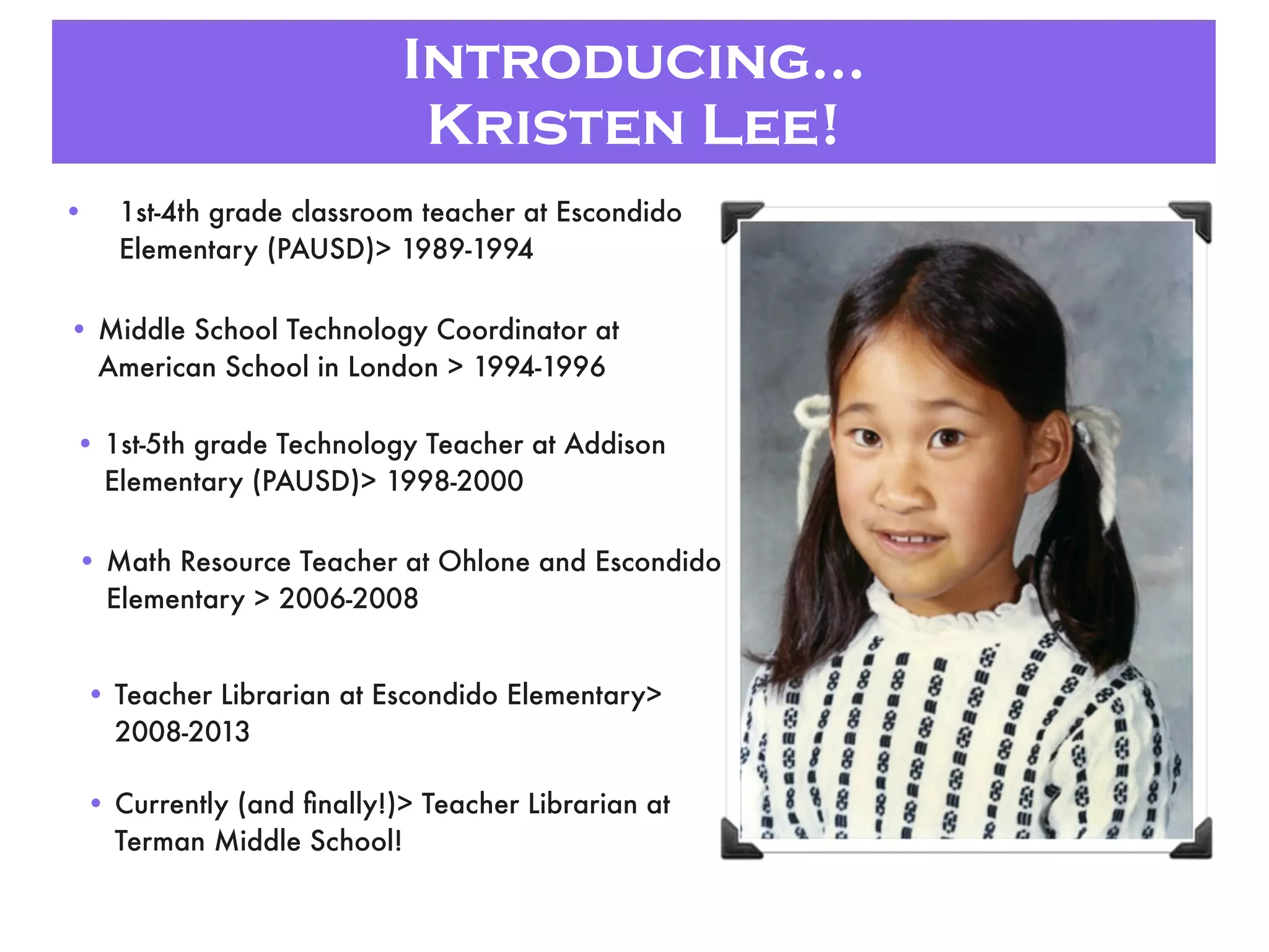Introducing...
Kristen Lee!
• 1st-4th grade classroom teacher at Escondido
Elementary (PAUSD)> 1989-1994
• Middle School Technology Coordinator at
American School in London > 1994-1996
• 1st-5th grade Technology Teacher at Addison
Elementary (PAUSD)> 1998-2000
• Math Resource Teacher at Ohlone and Escondido
Elementary > 2006-2008
• Teacher Librarian at Escondido Elementary>
2008-2013
• Currently (and ﬁnally!)> Teacher Librarian at
Terman Middle School!
 