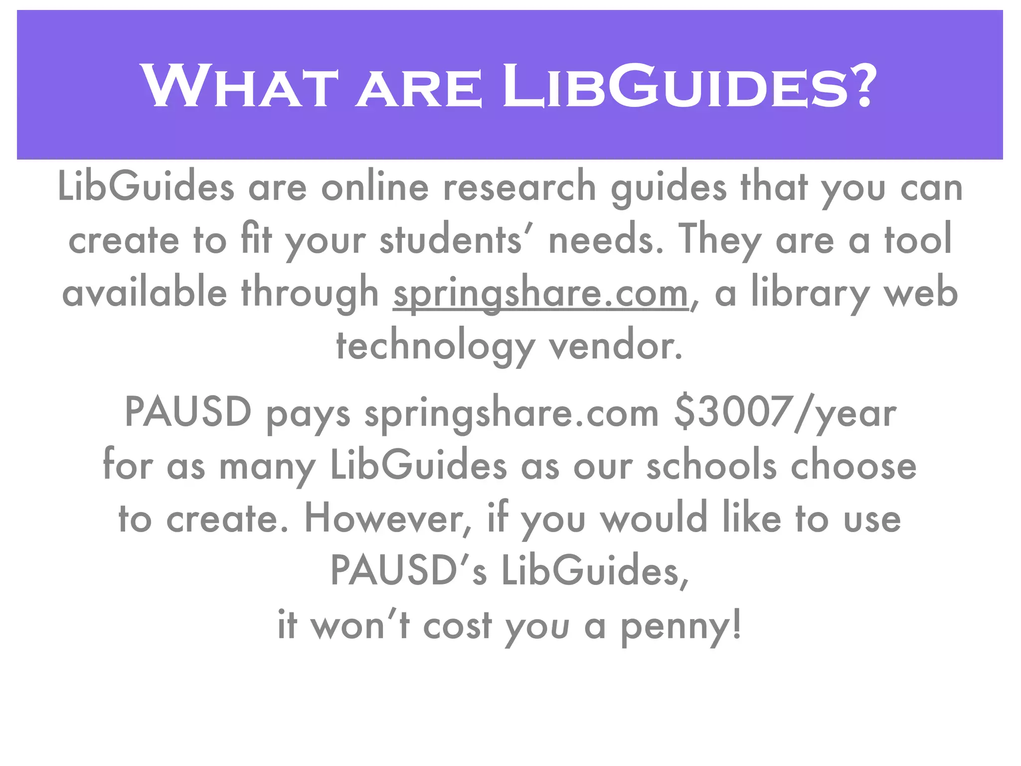 What are LibGuides?
LibGuides are online research guides that you can
create to ﬁt your students’ needs. They are a tool
available through springshare.com, a library web
technology vendor.
PAUSD pays springshare.com $3007/year
for as many LibGuides as our schools choose
to create. However, if you would like to use
PAUSD’s LibGuides,
it won’t cost you a penny!
 