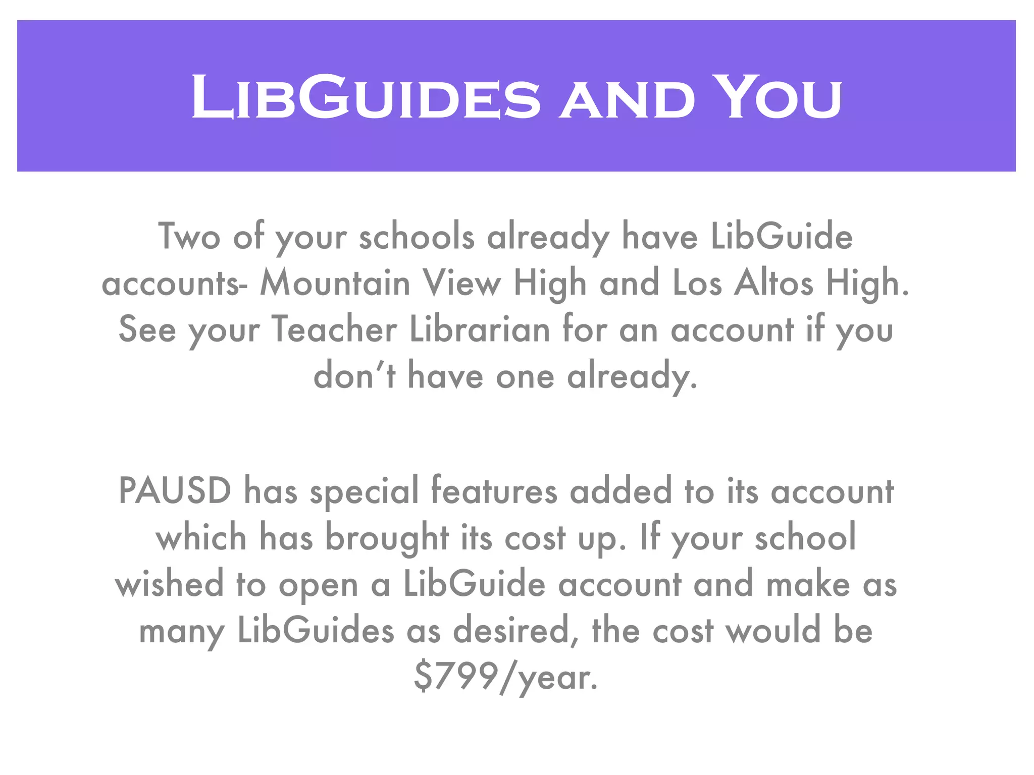 LibGuides and You
Two of your schools already have LibGuide
accounts- Mountain View High and Los Altos High.
See your Teacher Librarian for an account if you
don’t have one already.
PAUSD has special features added to its account
which has brought its cost up. If your school
wished to open a LibGuide account and make as
many LibGuides as desired, the cost would be
$799/year.
 