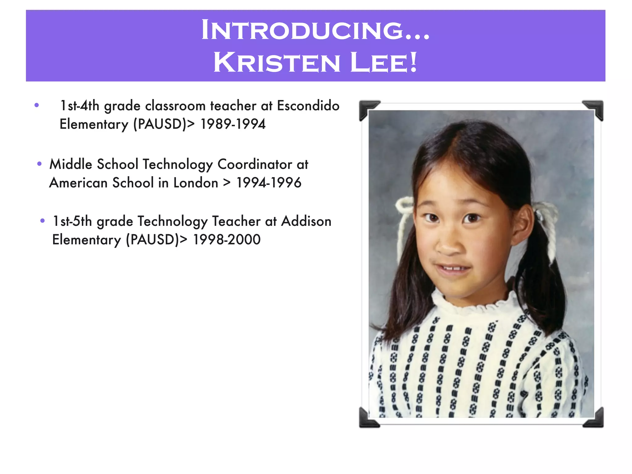 Introducing...
Kristen Lee!
• 1st-4th grade classroom teacher at Escondido
Elementary (PAUSD)> 1989-1994
• Middle School Technology Coordinator at
American School in London > 1994-1996
• 1st-5th grade Technology Teacher at Addison
Elementary (PAUSD)> 1998-2000
 