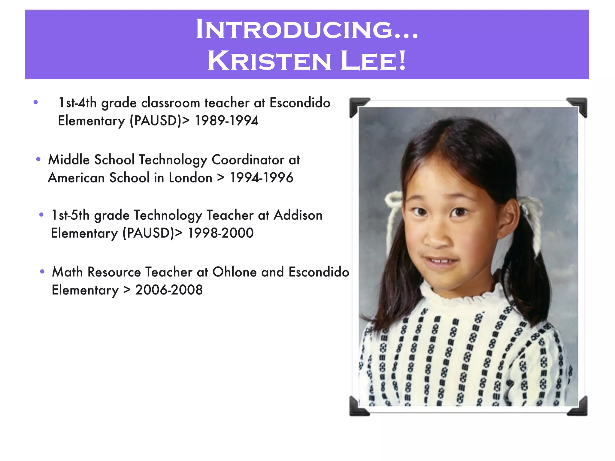 Introducing...
Kristen Lee!
• 1st-4th grade classroom teacher at Escondido
Elementary (PAUSD)> 1989-1994
• Middle School Technology Coordinator at
American School in London > 1994-1996
• 1st-5th grade Technology Teacher at Addison
Elementary (PAUSD)> 1998-2000
• Math Resource Teacher at Ohlone and Escondido
Elementary > 2006-2008
 