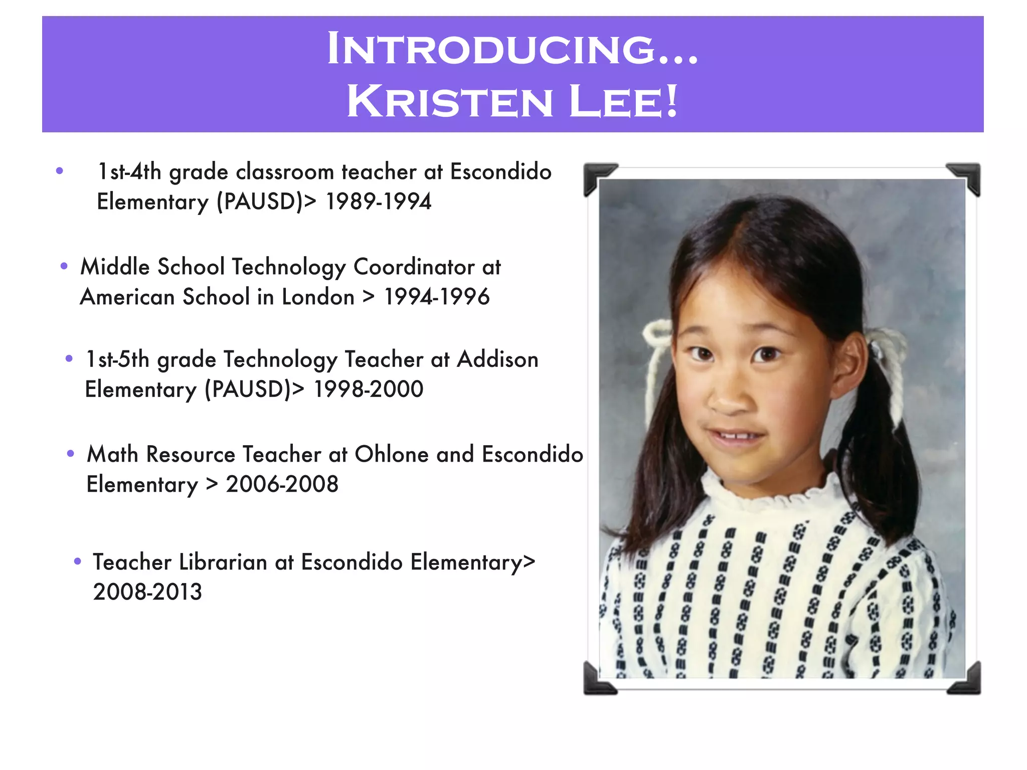 Introducing...
Kristen Lee!
• 1st-4th grade classroom teacher at Escondido
Elementary (PAUSD)> 1989-1994
• Middle School Technology Coordinator at
American School in London > 1994-1996
• 1st-5th grade Technology Teacher at Addison
Elementary (PAUSD)> 1998-2000
• Math Resource Teacher at Ohlone and Escondido
Elementary > 2006-2008
• Teacher Librarian at Escondido Elementary>
2008-2013
 