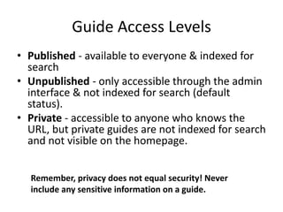 Guide Access Levels
• Published - available to everyone & indexed for
search
• Unpublished - only accessible through the admin
interface & not indexed for search (default
status).
• Private - accessible to anyone who knows the
URL, but private guides are not indexed for search
and not visible on the homepage.
Remember, privacy does not equal security! Never
include any sensitive information on a guide.
 