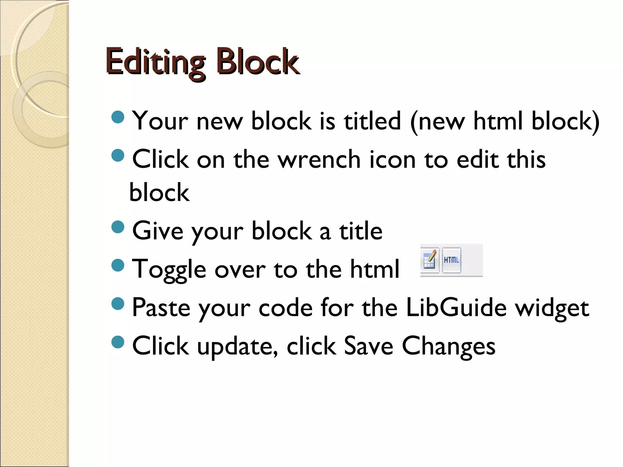 Editing BlockEditing Block
Your new block is titled (new html block)
Click on the wrench icon to edit this
block
Give your block a title
Toggle over to the html
Paste your code for the LibGuide widget
Click update, click Save Changes