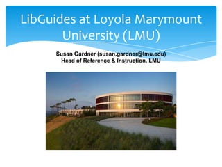 LibGuides at Loyola Marymount
       University (LMU)
     Susan Gardner (susan.gardner@lmu.edu)
      Head of Reference & Instruction, LMU
 