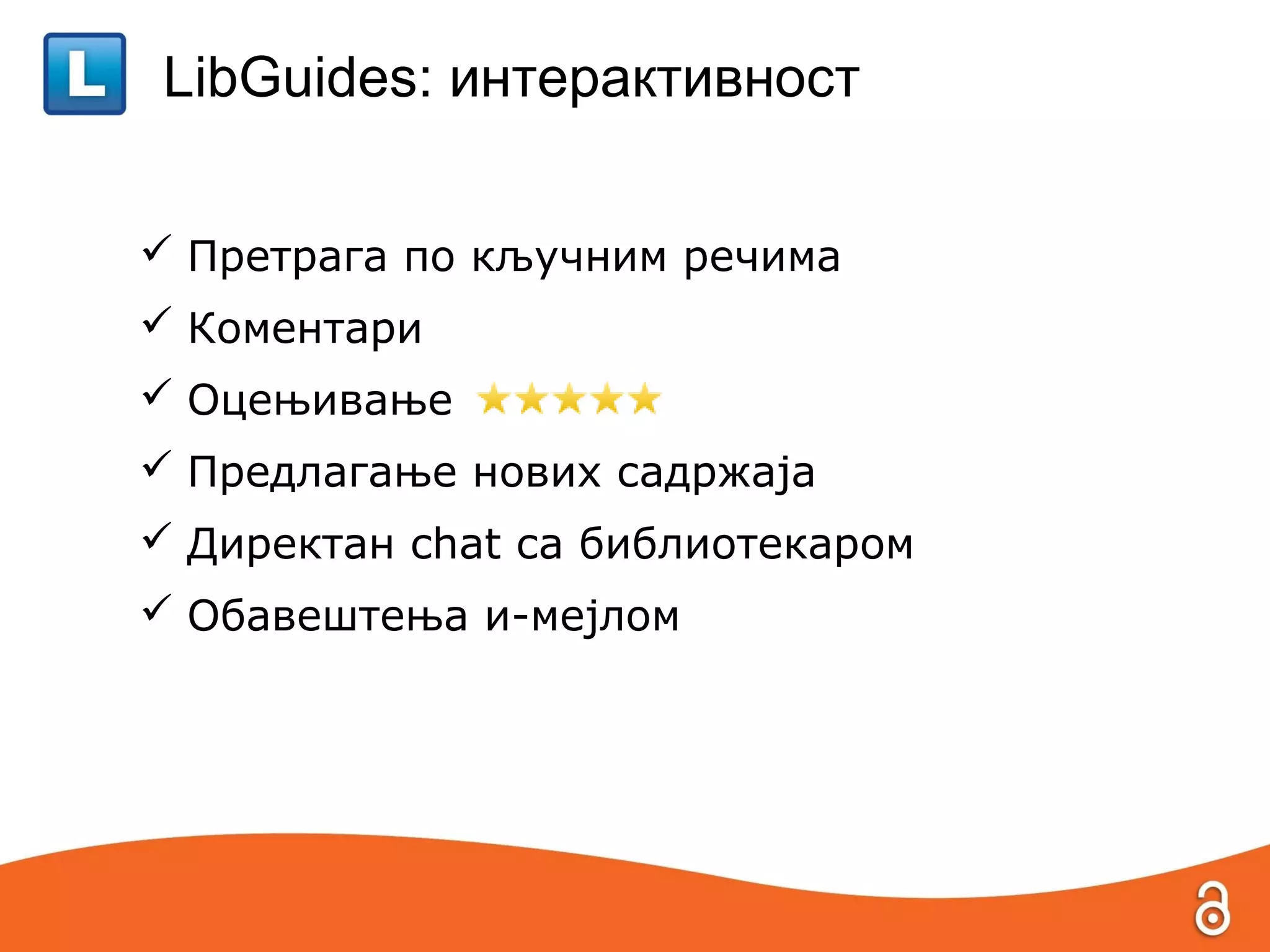 LibGuides: интерактивност


 Претрага по кључним речима
 Коментари
 Оцењивање
 Предлагање нових садржаја
 Директан chat са библиотекаром
 Обавештења и-мејлом
 