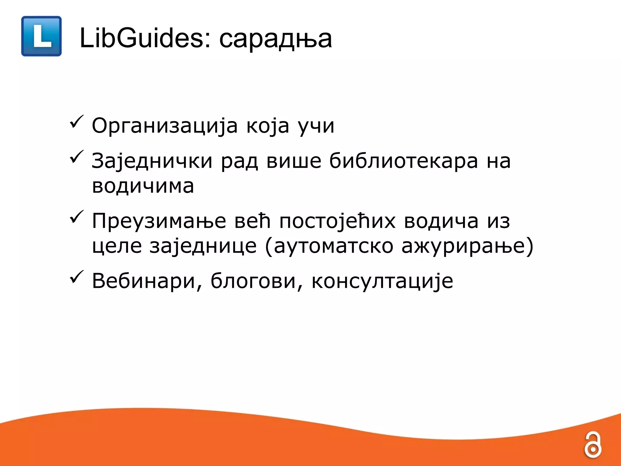LibGuides: сарадња


 Организација која учи
 Заједнички рад више библиотекара на
  водичима
 Преузимање већ постојећих водича из
  целе заједнице (аутоматско ажурирање)
 Вебинари, блогови, консултације
 