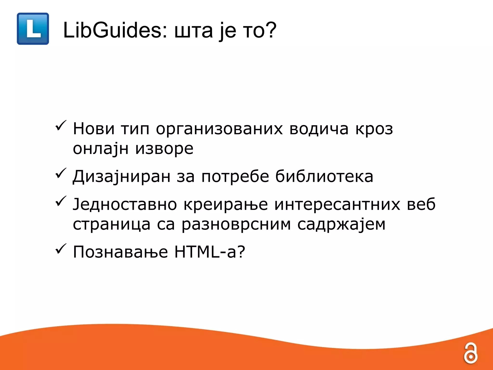 LibGuides: шта је то?



 Нови тип организованих водича кроз
  онлајн изворе
 Дизајниран за потребе библиотека
 Једноставно креирање интересантних веб
  страница са разноврсним садржајем
 Познавање HTML-a?
 