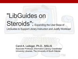"LibGuides on Steroids":Expanding the User Base of LibGuides to Support Library Instruction and Justify Workload Carol A. Leibiger, Ph.D., MSLIS Associate Professor, Information Literacy Coordinator University Libraries, The University of South Dakota 