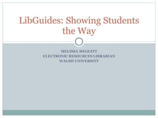 MELISSA MEGGITT ELECTRONIC RESOURCES LIBRARIAN WALSH UNIVERSITY LibGuides: Showing Students the Way 