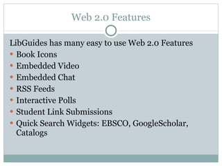 Web 2.0 Features LibGuides has many easy to use Web 2.0 Features Book Icons Embedded Video Embedded Chat RSS Feeds Interactive Polls Student Link Submissions Quick Search Widgets: EBSCO, GoogleScholar, Catalogs  