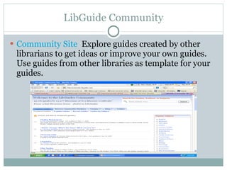 LibGuide Community Community Site   Explore guides created by other librarians to get ideas or improve your own guides. Use guides from other libraries as template for your guides. 
