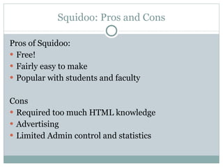 Squidoo: Pros and Cons Pros of Squidoo: Free! Fairly easy to make Popular with students and faculty Cons  Required too much HTML knowledge Advertising  Limited Admin control and statistics  