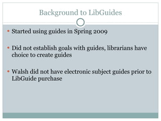 Background to LibGuides Started using guides in Spring 2009 Did not establish goals with guides, librarians have choice to create guides  Walsh did not have electronic subject guides prior to LibGuide purchase 