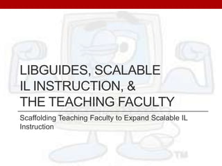 LibGuides, Scalable IL Instruction, & the Teaching Faculty Scaffolding Teaching Faculty to Expand Scalable IL Instruction 