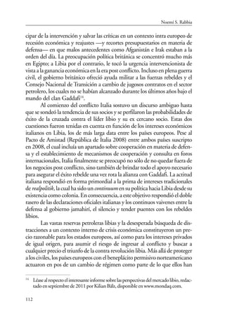 112
cipar de la intervención y salvar las críticas en un contexto intra europeo de
recesión económica y reajustes —y recortes presupuestarios en materia de
defensa— en que malos antecedentes como Afganistán e Irak estaban a la
orden del día. La preocupación política británica se concentró mucho más
en Egipto; a Libia por el contrario, le tocó la urgencia intervencionista de
vistaalagananciaeconómicaenlaerapostconflicto.Inclusoenplenaguerra
civil, el gobierno británico ofreció ayuda militar a las fuerzas rebeldes y el
Consejo Nacional de Transición a cambio de jugosos contratos en el sector
petrolero, los cuales no se habían alcanzado durante los últimos años bajo el
mando del clan Gaddafi14
.
Al comienzo del conflicto Italia sostuvo un discurso ambiguo hasta
que se sondeó la tendencia de sus socios y se perfilaron las probabilidades de
éxito de la cruzada contra el líder libio y su ex cercano socio. Estas dos
cuestiones fueron tenidas en cuenta en función de los intereses económicos
italianos en Libia, los de más larga data entre los países europeos. Pese al
Pacto de Amistad (República de Italia 2008) entre ambos países suscripto
en 2008, el cual incluía un apartado sobre cooperación en materia de defen-
sa y el establecimiento de mecanismos de cooperación y consulta en foros
internacionales, Italia finalmente se preocupó no sólo de no quedar fuera de
los negocios post conflicto, sino también de brindar todo el apoyo necesario
para asegurar el éxito rebelde una vez rota la alianza con Gaddafi. La actitud
italiana respondió en forma primordial a la prima de intereses tradicionales
de realpolitik, la cual ha sido uncontinuumensupolíticahaciaLibiadesdesu
existencia como colonia. En consecuencia, a este objetivo respondió el doble
rasero de las declaraciones oficiales italianas y los continuos vaivenes entre la
defensa al gobierno jamahirí, el silencio y tender puentes con los rebeldes
libios.
Las vastas reservas petroleras libias y la desesperada búsqueda de dis-
tracciones a un contexto interno de crisis económica constituyeron un pre-
cio razonable para los estados europeos, así como para los intereses privados
de igual origen, para asumir el riesgo de ingresar al conflicto y buscar a
cualquier precio el triunfo de la contra revolución libia. Más allá de proteger
alosciviles,lospaíseseuropeosconelbeneplácitopermisivonorteamericano
actuaron en pos de un cambio de régimen como parte de lo que ellos han
14
Léasealrespectoelinteresanteinformesobrelasperspectivasdelmercadolibio,redac-
tadoenseptiembrede2011porKilianBälz,disponibleenwww.mondaq.com.
Noemí S. Rabbia
 